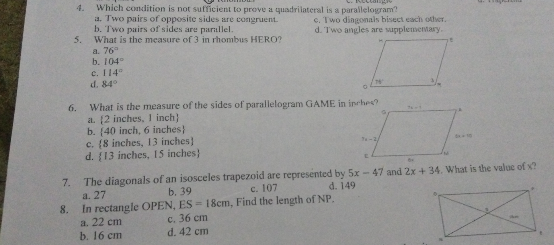 4. Which condition is not sufficient to prove a quadrilateral is a parallelogram? a. Two pairs of opposite sides are congruent. c. Two diagonals bisect each other. b. Two pairs of sides are parallel. d. Two angles are supplementary. 5.What is the measure of 3 in rhombus HERO? a. 76 ° b. 104 ° c. 114 ° d. 84 ° 6. What is the measure of the sides of parallelogram GAME in inches? a. 2 inches, 1 inch b. 40 inch, 6 inches c. 8 inches, 13 inches d. 13 inches, 15 inches 7. The diagonals of an isosceles trapezoid are represented by 5x-47 and 2x+34 . What is the value of x? a. 27 b. 39 c. 107 d. 149 8. In rectangle OPEN, ES=18cm , Find the length of NP. a. 22 cm c. 36 cm b. 16 cm d. 42 cm