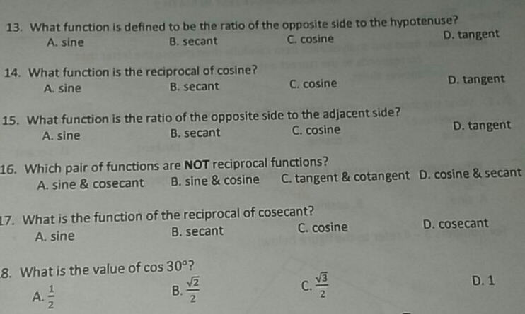 13. What function is defined to be the ratio of the opposite side to the hypotenuse? A. sine B. secant C. cosine D. tangent 14. What function is the reciprocal of cosine? A. sine B. secant C. cosine D. tangent 15. What function is the ratio of the opposite side to the adjacent side? A. sine B. secant C. cosine D. tangent 16. Which pair of functions are NOT reciprocal functions? A. sine & cosecant B. sine & cosine C. tangent & cotangent D. cosine & secant 17. What is the function of the reciprocal of cosecant? A. sine B. secant C. cosine D. cosecant 8. What is the value of cos 30 ° ? A. 1/2 B. frac square root of 22 C. frac square root of 32 D. 1