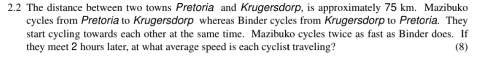 2.2 The distance between two towns Pretoria and Krugersdorp, is approximately 75 km. Mazibuko cycles from Pretoria to Krugersdorp whereas Binder cycles from Krugersdorp to Pretoria. They start cycling towards each other at the same time. Mazibuko cycles twice as fast as Binder does. If they meet 2 hours later, at what average speed is each cyclist traveling? 8