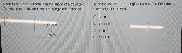 A wall in Maria's bedroom is in the shape of a trapezoid. Using the 45 ° -45 ° -90 ° triangle theorem, find the value of The wall can be divided into a rectangle and a triangle. h, the height of the wall. 6.5 ft 6.5 square root of 2ft 13 ft 13 square root of 2ft