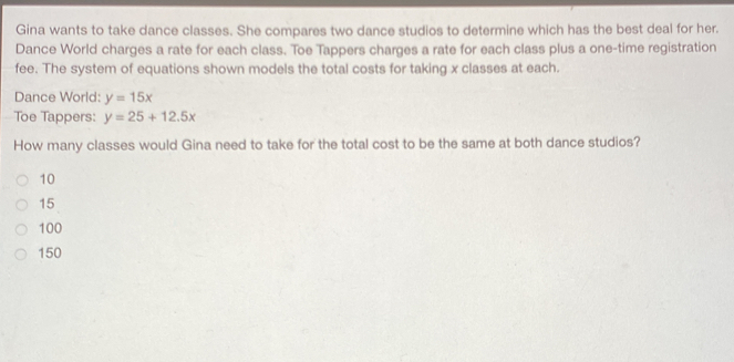 Gina wants to take dance classes. She compares two dance studios to determine which has the best deal for her. Dance World charges a rate for each class. Toe Tappers charges a rate for each class plus a one-time registration fee. The system of equations shown models the total costs for taking x classes at each. Dance World: y=15x Toe Tappers: y=25+12.5x How many classes would Gina need to take for the total cost to be the same at both dance studios? 10 15 100 150