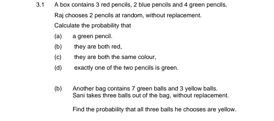 3.1 A box contains 3 red pencils, 2 blue pencils and 4 green pencils. Raj chooses 2 pencils at random, without replacement. Calculate the probability that a__a green pencil.. b they are both red, c they are both the same colour, d exactly one of the two pencils is green. b Another bag contains 7 green balls and 3 yellow balls. Sani takes three balls out of the bag, without replacement. Find the probability that all three balls he chooses are yellow.