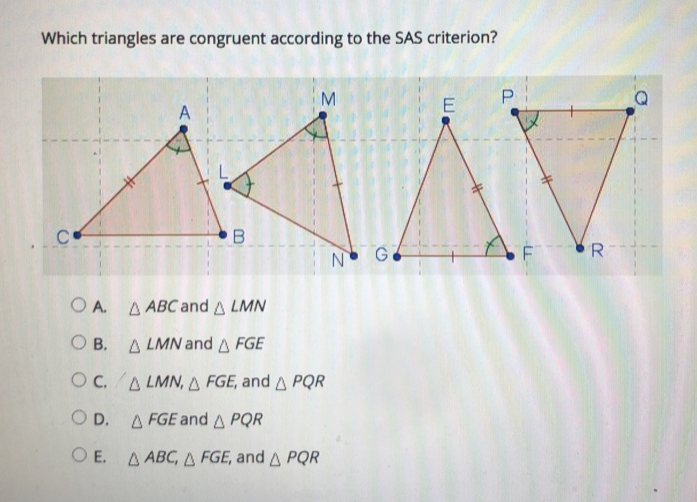 Which triangles are congruent according to the SAS criterion? A. △ ABC and △ LMN B. △ LMN and △ FGE c. △ LMN △ FGE and △ PQR D. △ FGE and △ PQR E. Delta ABC △ FGE i and △ PQR