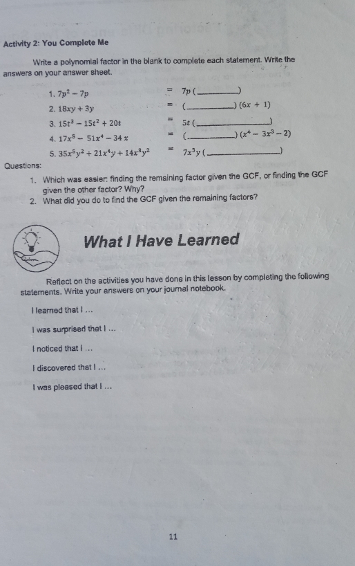 Activity 2: You Complete Me Write a polynomial factor in the blank to complete each statement. Write the answers on your answer sheet. 1. 7p2-7p = 7p - 2. 18xy+3y = 3. 15t3-15t2+20t 4、 17x5-51x4-34 x = 5. 35x5y2+21x4y+14x3y2 Questions: 1. Which was easier: finding the remaining factor given the GCF , or finding the GCF given the other factor? Why? 2. What did you do to find the GCF given the remaining factors? What I Have Learned Reflect on the activities you have done in this lesson by completing the following statements. Write your answers on your jounal notebook. I leaned that I ... I was surprised thet I ... I noticed that i ... I discovered that 1 ... I was pleased that I ... 11