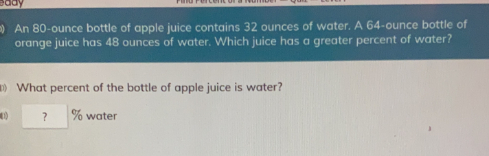 saay An 80-ounce bottle of apple juice contains 32 ounces of water. A 64-ounce bottle of orange juice has 48 ounces of water. Which juice has a greater percent of water? I What percent of the bottle of apple juice is water? ? % water