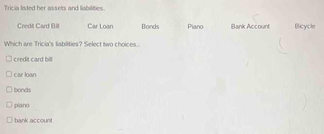 Tricia listed her assets and liabilities. Credit Card Bill Car Loan Bonds Piano Bank Account Bicycle Which are Tricia's liabilities? Select two choices.. credit card bill car loan bonds piano bank account