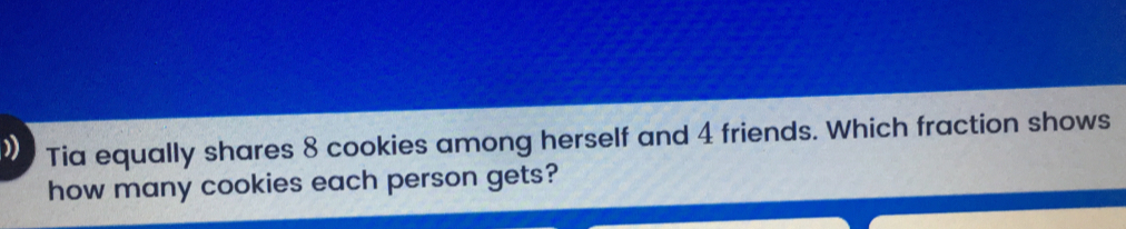 >> Tia equally shares 8 cookies among herself and 4 friends. Which fraction shows how many cookies each person gets?