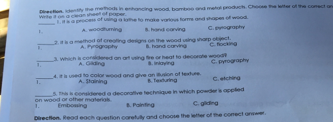 Directlon, identify the methods in enhancing wood, bamboo and metal products. Choose the letter of the correct alr Write it on a clean sheet of paper. i it is a process of using a lathe to make varlous forms and shapes of wood _ 1. A. woodturning B. hand carving C. pyrography _2. It is a method of creating designs on the wood using sharp object. 7. A. Pyrography B. hand carving C. flocking 3. Which is considered an art using fire or heat to decorate wood? A. Gilding B. Inlaying C. pyrography 4. It is used to color wood and give an illusion of texture 1. A. Staining B. Texturing C. etching 5. This is considered a decorative technique in which powder is applied on wood or other materlals. Embossing B. Painting C. gilding Direction. Read each question carefully and choose the letter of the correct answer.