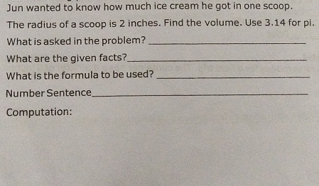 Jun wanted to know how much ice cream he got in one scoop. The radius of a scoop is 2 inches. Find the volume. Use 3.14 for pi. What is asked in the problem? What are the given facts? What is the formula to be used? Number Sentence Computation: