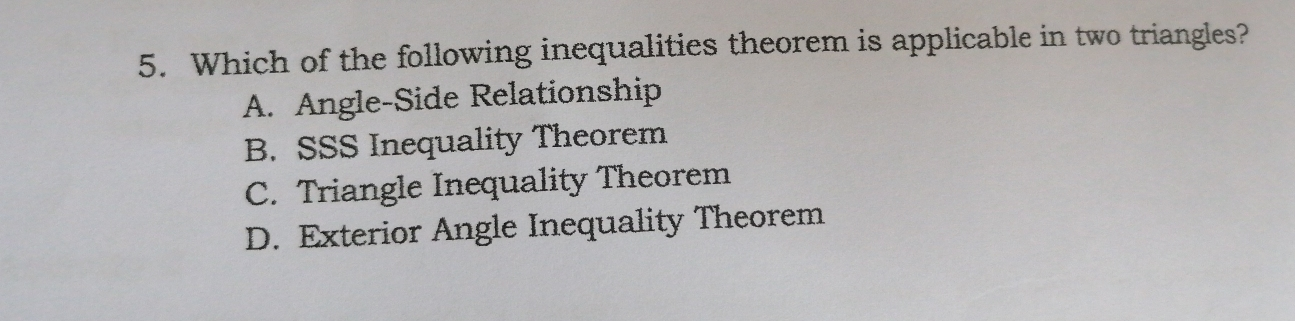 5. Which of the following inequalities theorem is applicable in two triangles? A. Angle-Side Relationship B. SSS Inequality Theorem C. Triangle Inequality Theorem D. Exterior Angle Inequality Theorem