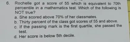 6. Rochelle got a score of 55 which is equivalent to 70th percentile in a mathematics test. Which of the following is NOT true? a. She scored above 70% of her classmates b. Thirty percent of the class got scores of 55 and above c. If the passing mark is the first quartile, she passed the test. d. Her score is below 5th decile.