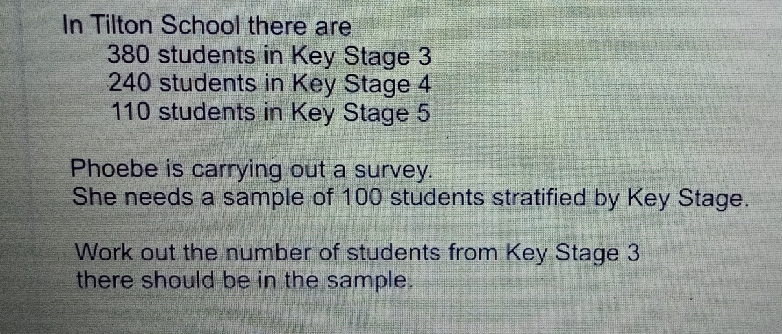 In Tilton School there are 380 students in Key Stage 3 240 students in Key Stage 4 110 students in Key Stage 5 Phoebe is carrying out a survey.. She needs a sample of 100 students stratified by Key Stage. Work out the number of students from Key Stage 3 there should be in the sample.