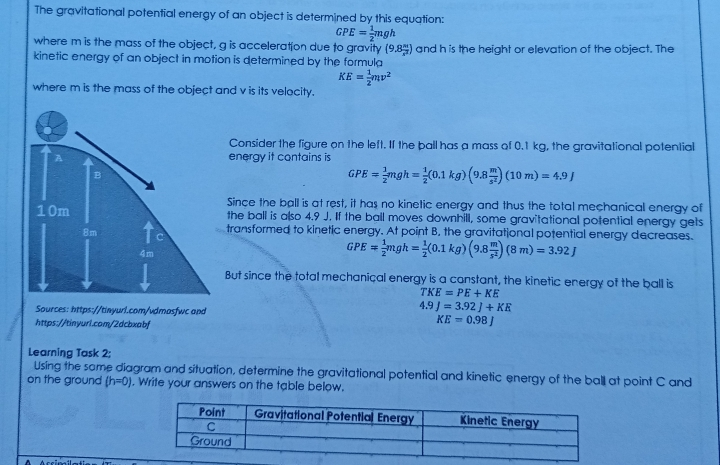 The gravitational potential energy of an object is determined by this equation: GPE= 1/2 mgh where m is the mass of the object, g is acceleration due to gravity 9.8% and h is the height or elevation of the object. The kinetic energy of an object in motion is determined by the formula KE= 1/2 mv2 where m is the mass of the object and v is its velocity. Consider the figure on the left. Il the pall has a mass of 0.1 kg, the gravitational potential energy it contains is IPE= 1/2 mgh= 1/2 0.1 kg9.8frac ms210 m=4.9J Since the ball is at rest, it has no kinelic energy and thus the total mechanical energy of the ball is also 4.9 J. If the ball moves downhill, some gravitational potential energy gets transformed to kinetic energy. At point B, the gravitational potential energy decreases. GPE= 1/2 mgh= 1/2 0.1 kg9.8frac ms28 m=3.92 J But since the total mechanical energy is a canstant, the kinetic energy of the ball is TKE=PE+KE Sources: https://tinyurl.com/vdmosfwc and 4 9J=3.92J+KK https://tinyurl.com/2dcbxabf KE=0.98 Learning Task 2; Using the same diagram and situation, determine the gravitational potential and kinetic energy of the ball at point C and on the ground h=0 . Write your answers on the table below..