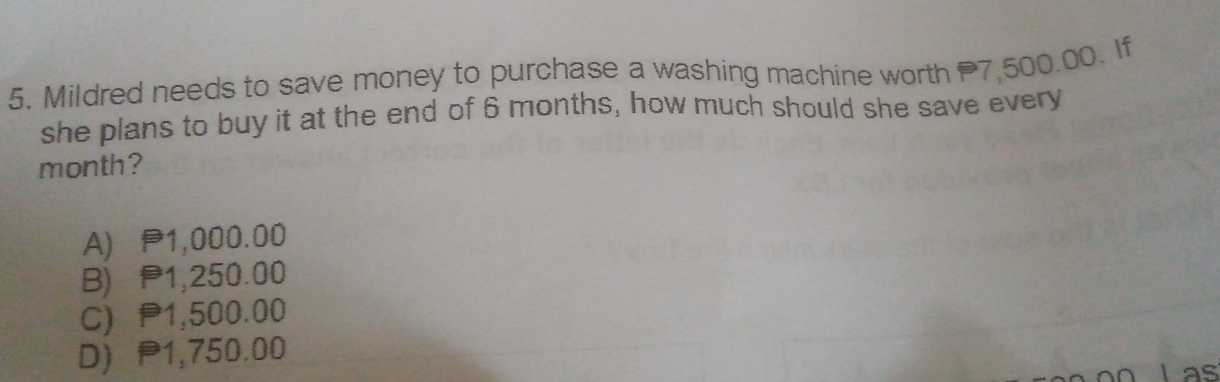 5. Mildred needs to save money to purchase a washing machine worth 7 500.00. If she plans to buy it at the end of 6 months, how much should she save every month? A 1,000.00 B 1,250.00 C1,500.00 D 1,750.00 Las