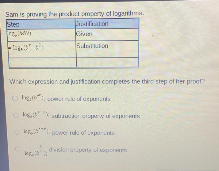 Sam is proving the product property of logarithms. Which expression and justification completes the third step of her proof? log _bbxy ; power rule of exponents log _bbx-y ; subtraction property of exponents log _bbx+y ; power rule of exponents log _bb x/r ; division property of exponents