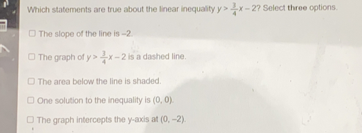 Which statements are true about the linear inequality y> 3/4 x-2 ? Select three options. The slope of the line is -2. The graph of y> 3/4 x-2 is a dashed line. The area below the line is shaded. One solution to the inequality is 0,0 The graph intercepts the y-axis at 0,-2