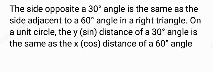 Which of the following explains why cos 60 ° =sin 30 ° using the unit circle? The side opposite a 30 ° angle is the same as the side adjacent to a 60 ° angle in a right triangle. On a unit circle, the y sin distance of a 30 ° angle is the same as the xcos distance of a 60 ° angle. The side opposite a 30 ° angle is the same as the side adjacent to a 60 ° angle in a right triangle. On a unit circle, the xsin distance of a 30 ° angle is the same as the y cos distance of a 60 ° angle. The ratios describe different sides of the same right triangle. On a unit circle, the ysin distance of a 30 ° angle is the same as the xcos distance of a 60 ° angle. The ratios describe different sides of the same right triangle. On a unit circle, the x sin distance of a 30 ° angle is the same as the y cos distance of a 60 ° angle.