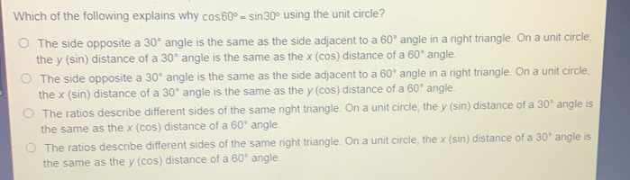 Which of the following explains why cos 60 ° =sin 30 ° using the unit circle? The side opposite a 30 ° angle is the same as the side adjacent to a 60 ° angle in a right triangle. On a unit circle, the y sin distance of a 30 ° angle is the same as the xcos distance of a 60 ° angle. The side opposite a 30 ° angle is the same as the side adjacent to a 60 ° angle in a right triangle. On a unit circle, the xsin distance of a 30 ° angle is the same as the y cos distance of a 60 ° angle. The ratios describe different sides of the same right triangle. On a unit circle, the ysin distance of a 30 ° angle is the same as the xcos distance of a 60 ° angle. The ratios describe different sides of the same right triangle. On a unit circle, the x sin distance of a 30 ° angle is the same as the y cos distance of a 60 ° angle.