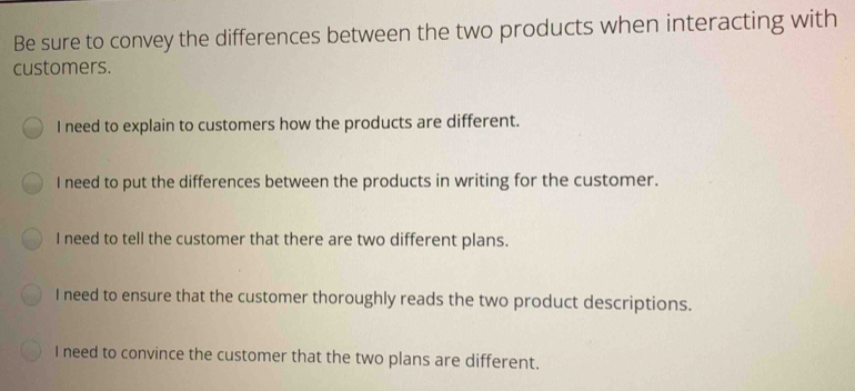 Be sure to convey the differences between the two products when interacting with customers. I need to explain to customers how the products are different. I need to put the differences between the products in writing for the customer. I need to tell the customer that there are two different plans. I need to ensure that the customer thoroughly reads the two product descriptions. I need to convince the customer that the two plans are different.