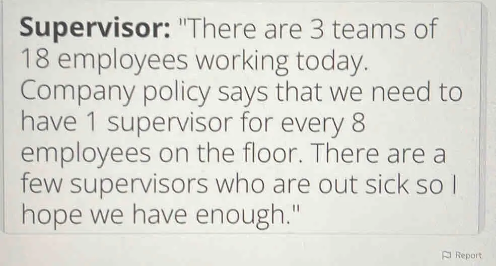 Supervisor: "There are 3 teams of 18 employees working today. Company policy says that we need to have 1 supervisor for every 8 employees on the floor. There are a few supervisors who are out sick so I hope we have enough." Report