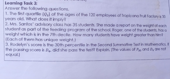 Learning Task 3: Answer the following questions. 1. The first quartile Q_1 of the ages of the 120 employees of Tropicana Fruit Factory is 30 years old. What does it imply? 2. Mrs. Santos’ advisory class has 35 students. She made a report on the weight of each student as part of the feeding program of the school. Roger, one of the students, has a weight which is in the 7th decile. How many students have weight greater than him? Each of them has unique weight. 3. Rodelyn's score is the 30th percentile in the Second Summative Test in Mathematics. If the passing score is D_4 , did she pass the test? Explain. The values of P_30 and D_4 are not equal.