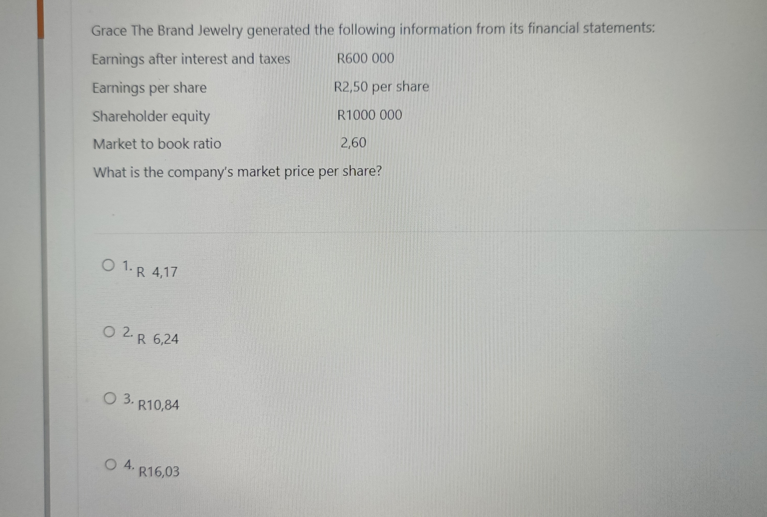 Grace The Brand Jewelry generated the following information from its financial statements: Earnings after interest and taxes R600 000 Earnings per share R2,50 per share Shareholder equity R1000 000 Market to book ratio 2,60 What is the company's market price per share? 1. R 4,17 2. R 6,24 3. R10,84 4. R16,03