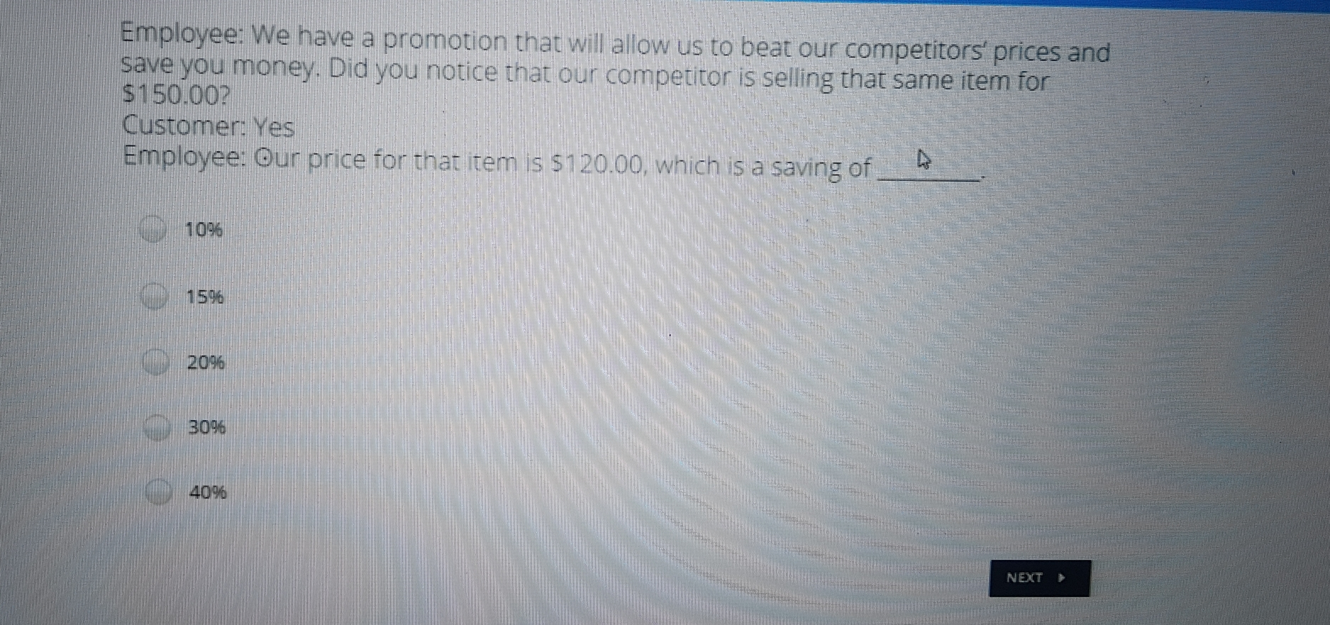 Employee: We have a promotion that will allow us to beat our competitors' prices and save you money. Did you notice that our competitor is selling that same item for $ 150.00? Customer: Yes Employee: Ouir price for that item is $ 120.00, which is a saving of 109 15% 20% 30% 40% NeXt