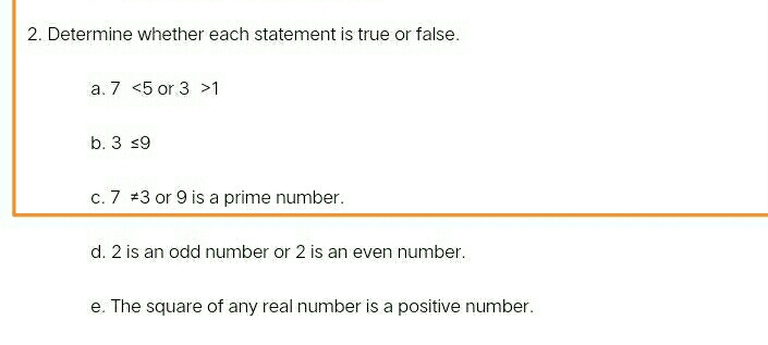 2. Determine whether each statement is true or false. a. 7 <5 or 3 >1 b. 3 ≤ q 9 C. 7 neq 3 or 9 is a prime number. d. 2 is an odd number or 2 is an even number. e. The square of any real number is a positive number