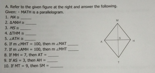 A. Refer to the given figure at the right and answer the following. Given: • MATH is a parallelogram. 1. MA ≌ .- 2. Delta MAH ≌ - 3. MS ≌ frac 4. Delta THM ≌ 5. angle ATH ≌ - 6. If m MMT=100 , then m angle MAT 7. If m angle AMH=100 , then m angle MHT 8. If MH=7 ', then AT=frac 9. If AS=3 , then AH=- 10. If MT=9 , then SM=-