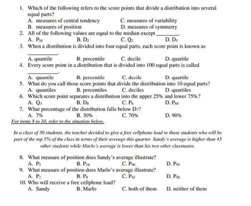 1. Which of the following refers to the score points that divide a distribution into several equal parts? A. measures of central tendency C. measures of variability B. measures of position D. measures of symmetry 2. All of the following values are equal to the median except A. Pso B D_2 C. Q: D.Ds 3. When a distribution is divided into four equal parts, each score point is known as _ A. quantile B. percentile C. decile D. quartile 4. Every score point in a distribution that is divided into 100 equal parts is called _ . A. quantile B. pereentile C. decile D. quartile 5. What do you call those score points that divide the distribution into 10 equal parts? A. quantiles B. percentiles C. deciles D. quartiles 6. Which score point separates a distribution into the upper 25% and lower 75%? A.Qs B. D_z C. P_3 D. Pss 7. What percentage of the distribution falls below D7? A.7% B.30% C. 70% D.90% For items 8 to 10, refer to the situation below In a class of 50 students, the teacher decided to give a free cellphone load to those students who will be part of the top 5% of the class in terms of their average this quarter. Sandy's average is higher than 45 other students while Marlo 's average is lower than his two other classmates. 8. What measure of position does Sandy’s average illustrate? A. P_5 B. Po C. Poo D. P9s 9. What measure of position does Marlo’s average illustrate? A.P: P2 B. P_s C.Pec D. P96 10. Who will receive a free cellphone load? A. Sandy B. Marlo C. both of them D. neither of them