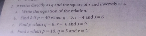 2. p varies directly as q and the square of r and inversely as s. a. Write the equation of the relation. b.Find k if p=40 when q=5,r=4 and s=6. c. Find p when q=8,r=6 and s=9. d. Find's when p=10,q=5 and r=2.