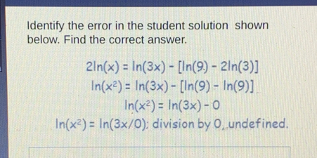 Identify the error in the student solution shown below. Find the correct answer. 2ln x=ln 3x-[ln 9-2ln 3] ln x2=ln 3x-[ln 9-ln 9] ln x2=ln 3x-0 ln x2=ln 3x/0 ; division by O_1 undefined.