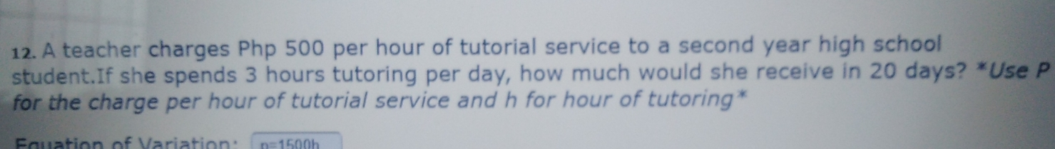 12. A teacher charges Php 500 per hour of tutorial service to a second year high school student.If she spends 3 hours tutoring per day, how much would she receive in 20 days? *Use P for the charge per hour of tutorial service and h for hour of tutoring* Fauation of Variation n=1500h