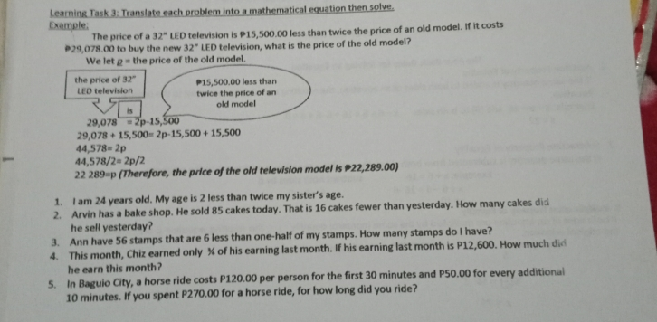 Learning Task 3: Translate each problem into a mathematical eguation then solve- Exemple: LED television is P15,500.00 less than twice the price of an old model. If it costs The price of a 32 ° #29.078.00 to buy the new 32 ° LED television, what is the price of the old model? We let rho =th : the price of 32 ° LED television 29.078-22-15.500 9.078+15.500=2p-15,500+15,500 4 4.578=2p 44 578/2=2p/2 22 289=p Therefore, the price of the old television model is P22,289.00 1. I am 24 years old. My age is 2 less than twice my sister's age. 2. Arvin has a bake shop. He sold 85 cakes today. That is 16 cakes fewer than yesterday. How many cakes did he sell yesterday? 3. Ann have 56 stamps that are 6 less than one-half of my stamps. How many stamps do I have? 4、 This month. Chiz earned only X of his earning last month. If his earning last month is P12.600. How much di he earn this month? 5. In Baguio City, a horse ride costs P120.00 per person for the first 30 minutes and P50.00 for every additional 10 minutes. If you spent P270.00 for a horse ride, for how long did you ride?