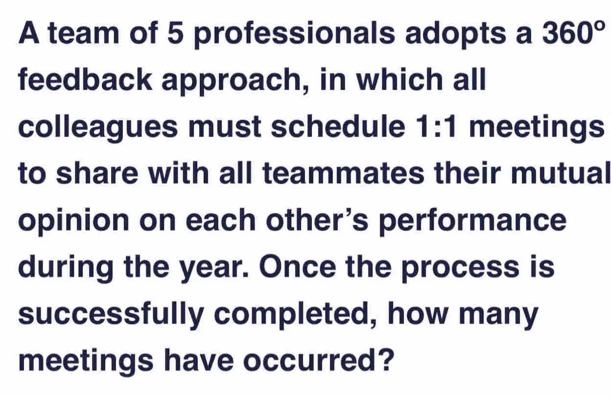 A team of 5 professionals adopts a 360 ° feedback approach, in which all colleagues must schedule 1:1 meetings to share with all teammates their mutual opinion on each other’s performance during the year. Once the process is successfully completed, how many meetings have occurred?