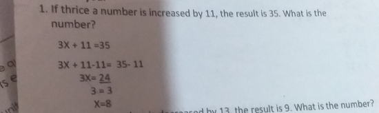 1. If thrice a number is increased by 11, the result is 35. What is the number? 3 * +11=35 a 3X+11-11= 35-11 S 3X=24 3=3 X=8 nd hy 13 the result is 9. What is the number?