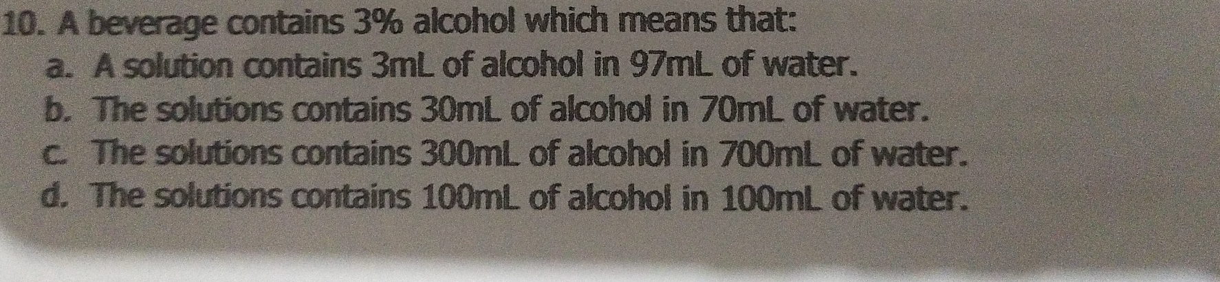 10. A beverage contains 3% alcohol which means that: a. A solution contains 3mL of alcohol in 97mL of water. b. The solutions contains 30mL of alcohol in 70mL of water. c. The solutions contains 300mL of alcohol in 700mL of water. d. The solutions contains 100mL of alcohol in 100mL of water.