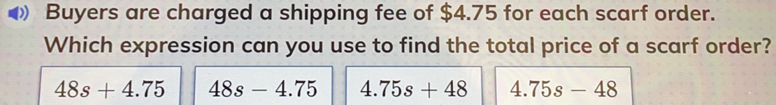 Buyers are charged a shipping fee of $ 4.75 for each scarf order. Which expression can you use to find the total price of a scarf order? 48s+4.75 48s-4.75 4.75s+48 4.75s-48