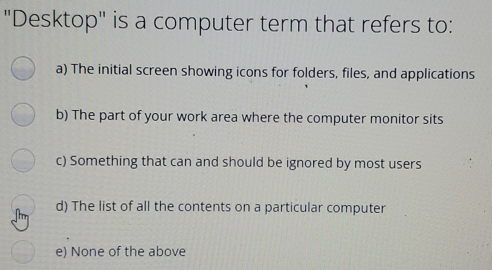 Desktop is a computer term that refers to: a The initial screen showing icons for folders, files, and applications b The part of your work area where the computer monitor sits c Something that can and should be ignored by most users d The list of all the contents on a particular computer e None of the above