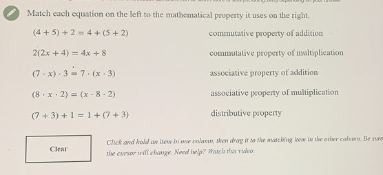 Match each equation on the left to the mathematical property it uses on the right. 4+5+2=4+5+2 commutative property of addition 22x+4=4x+8 commutative property of multiplication 7 . x . 3=7 . x . 3 associative property of addition 8 . x . 2=x . 8 . 2 associative property of multiplication 7+3+1=1+7+3 distributive property Click and hold an item in one column, then drag it to the matching item in the other column. Be sure the cursor will change. Need help? Watch this video.