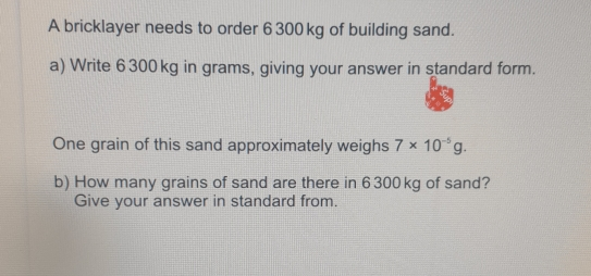 A bricklayer needs to order 6300 kg of building sand. a Write 6300 kg in grams, giving your answer in standard form. One grain of this sand approximately weighs 7 * 10-5g b How many grains of sand are there in 6300 kg of sand? Give your answer in standard from.