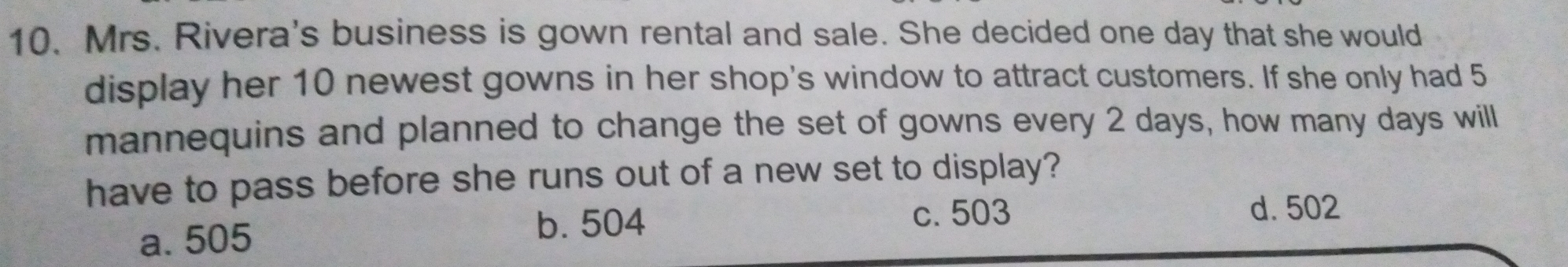 10. Mrs. Rivera's business is gown rental and sale. She decided one day that she would display her 10 newest gowns in her shop's window to attract customers. If she only had 5 mannequins and planned to change the set of gowns every 2 days, how many days willl have to pass before she runs out of a new set to display? a.505 b. 504 c. 503 d. 502