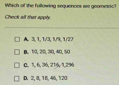 Which of the following sequences are geometric? Check all that apply. A. 3, 1, 1/3, 1/9, 1/27 B. 10, 20, 30, 40, 50 C. 1, 6, 36, 216, 1,296 D. 2, 8, 18, 46, 120