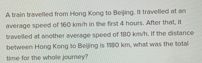 A train travelled from Hong Kong to Beijing. It travelled at an average speed of 160 km/h in the first 4 hours. After that, it travelled at another average speed of 180 km/h. If the distance between Hong Kong to Beijing is 1180 km, what was the total time for the whole journey?