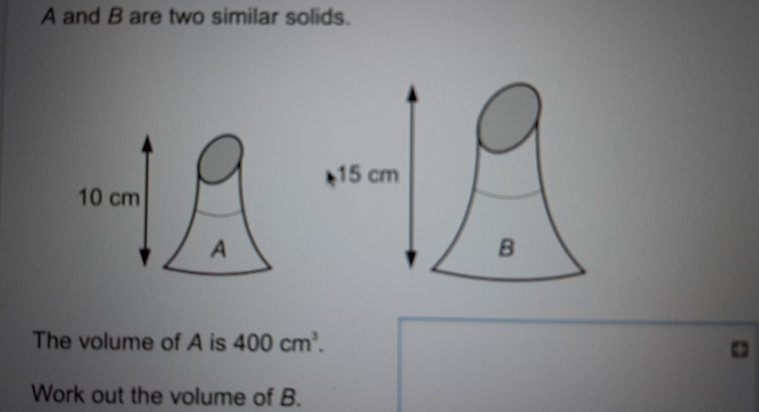 A and B are two similar solids. The volume of A is 400 cm3 Work out the volume of B.