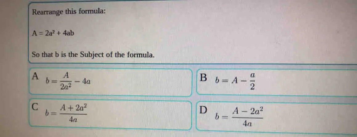 Rearrange this formula: A=2a2+4ab So that b is the Subject of the formula. A b=frac A2a2-4a B b=A- a/2 C b=frac A+2a24a D b=frac A-2a24a