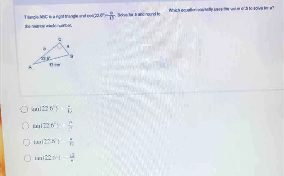 Which equation correctly uses the value of b to solve for a? Triangle ABC is a right triangle and cos 22.6 ° = 1/13 b/13 . Solve for b and round to the nearest whole number. tan 22.6 ° = a/13 tan 22.6 ° = 13/a tan 22.6 ° = a/12 tan 22.6 ° = 12/a