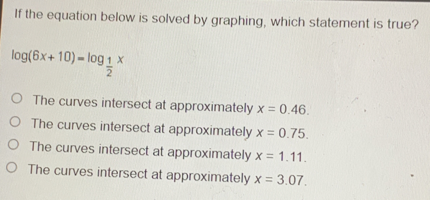 If the equation below is solved by graphing, which statement is true? log 6x+10=log _ 1/2 x The curves intersect at approximately x=0.46.. The curves intersect at approximately x=0.75. The curves intersect at approximately x=1.11.... The curves intersect at approximately x=3.07..