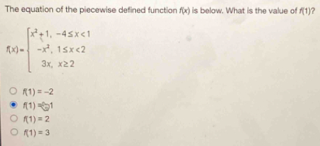 The equation of the piecewise defined function fx is below. What is the value of f1 fx= beginarrayl x2+1,-4 ≤ x<1 -x2,1 ≤ x<2 3x,x ≥ q 2endarray . f1=-2 f1= enclosecircle21 f1=2 f1=3