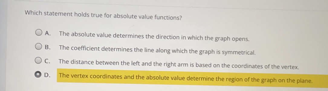 Which statement holds true for absolute value functions? A. The absolute value determines the direction in which the graph opens. B. The coefficient determines the line along which the graph is symmetrical.. C. The distance between the left and the right arm is based on the coordinates of the vertex.. D. The vertex coordinates and the absolute value determine the region of the graph on the plane.